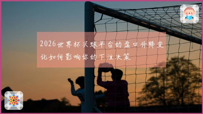 2026世界杯买球平台的盘口升降变化如何影响你的下注决策