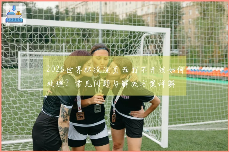 2026世界杯投注页面打不开该如何处理?常见问题与解决方案详解