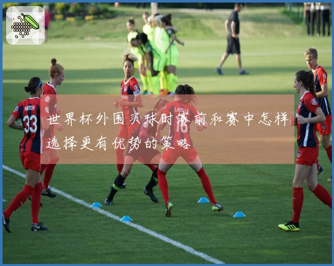 世界杯外围买球时赛前和赛中怎样选择更有优势的策略